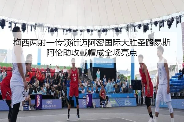 梅西两射一传领衔迈阿密国际大胜圣路易斯 阿伦助攻戴帽成全场亮点 | BeiboSports