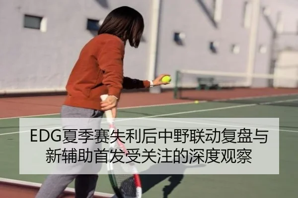 EDG夏季赛失利后中野联动复盘与新辅助首发受关注的深度观察 | BeiboSports
