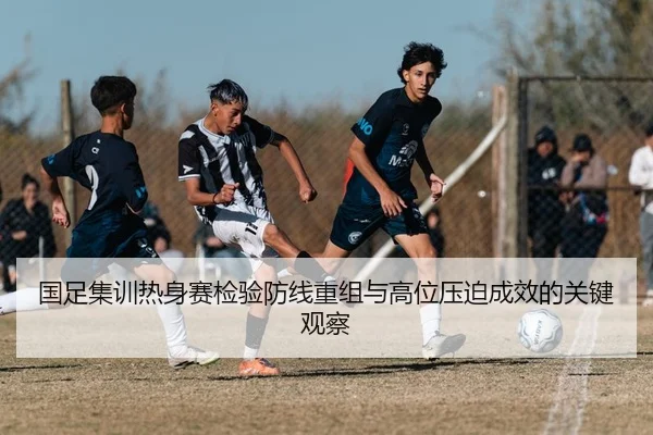 国足集训热身赛检验防线重组与高位压迫成效的关键观察 | BeiboSports