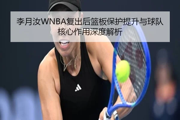 李月汝WNBA复出后篮板保护提升与球队核心作用深度解析 | BeiboSports